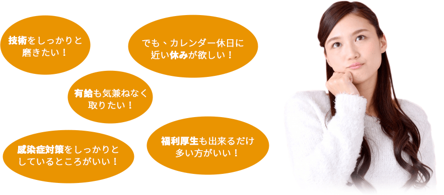 技術をしっかりと磨きたい!でも、カレンダー休日に近い休みが欲しい!有給も気兼ねなく取りたい!感染症対策をしっかりとしているところがいい!福利厚生も出来るだけ多い方がいい!