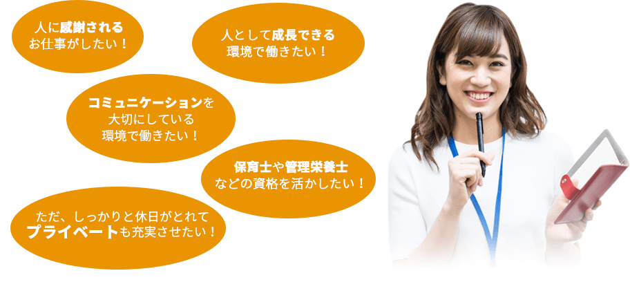 人に感謝されるお仕事がしたい!人として成長できる環境で働きたい!コミュニケーションを大切にしている環境で働きたい!保育士や管理栄養士などの資格を活かしたい!ただ、しっかりと休日がとれてプライベートも充実させたい!