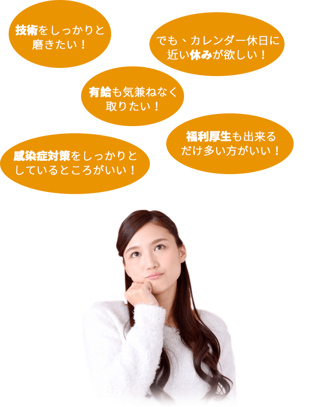 技術をしっかりと磨きたい!でも、カレンダー休日に近い休みが欲しい!有給も気兼ねなく取りたい!感染症対策をしっかりとしているところがいい!福利厚生も出来るだけ多い方がいい!