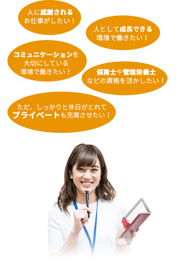 人に感謝されるお仕事がしたい!人として成長できる環境で働きたい!コミュニケーションを大切にしている環境で働きたい!保育士や管理栄養士などの資格を活かしたい!ただ、しっかりと休日がとれてプライベートも充実させたい!