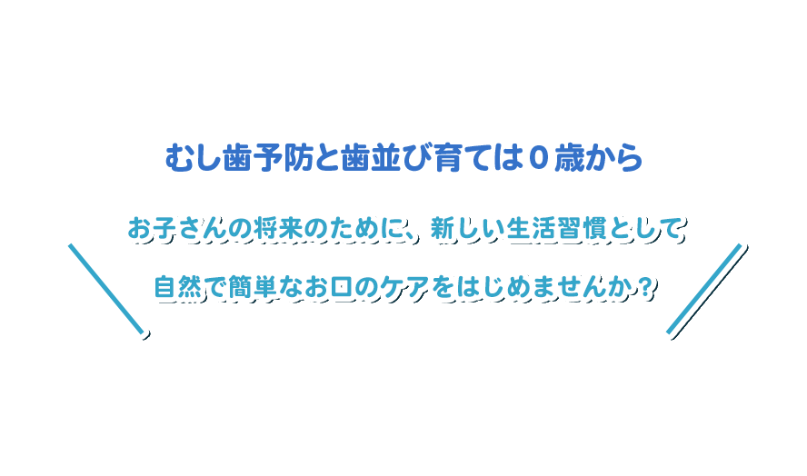 お子さんの将来のために、新しい生活習慣として 自然で簡単なお口のケアをはじめませんか？ 